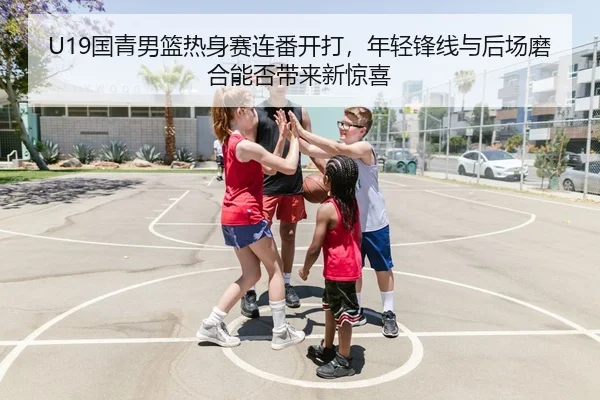 U19国青男篮热身赛连番开打，年轻锋线与后场磨合能否带来新惊喜
